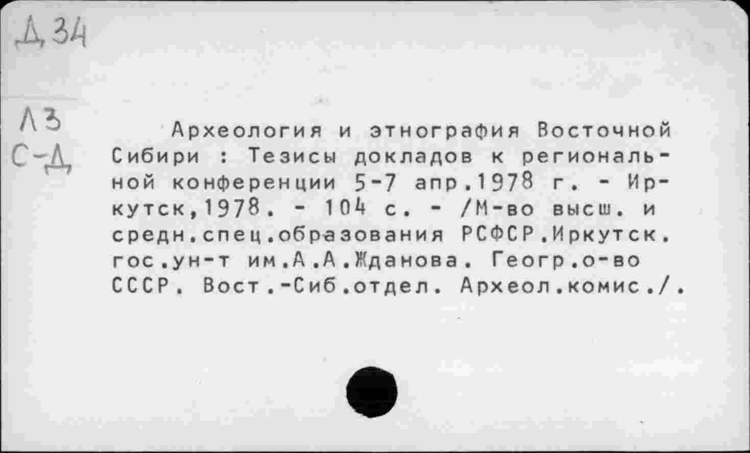 ﻿ль С-д
Археология и этнография Восточной Сибири : Тезисы докладов к региональной конференции 5“7 апр.1978 г. - Иркутск,1978. - 104 с. - /М-во высш, и средн.спец.образования РСФСР.Иркутск, гос.ун-т им.А.А.Жданова. Геогр.о-во СССР. Вост .-Сиб.отдел . Археол . комис ./.